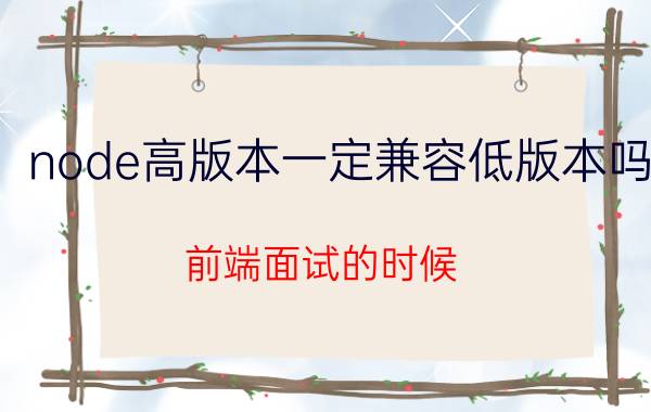 node高版本一定兼容低版本吗 前端面试的时候，问到兼容性问题怎么回答？